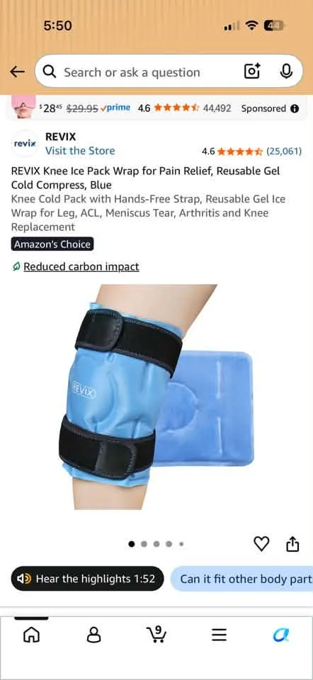 May be an image of text that says '5:50 Search or ask question $2845 $29.95 prime 4.6 revix 44,492 REVIX Visit the Store Sponsored 4.6 (25,061) REVIX Knee Ice Pack Wrap for Pain Relief, Reusable Gel Cold Compress, Blue Knee Cold Pack with Hands-Free Strap, Reusable Gel Ice Wrap for Leg, ACL, Meniscus Tear, Arthritis and Knee Replacement Amazon's Choice Reduced_carbonimpaci Reduced carbon REVIX ده Hear the highlights 1:52 Can it fit other body part'